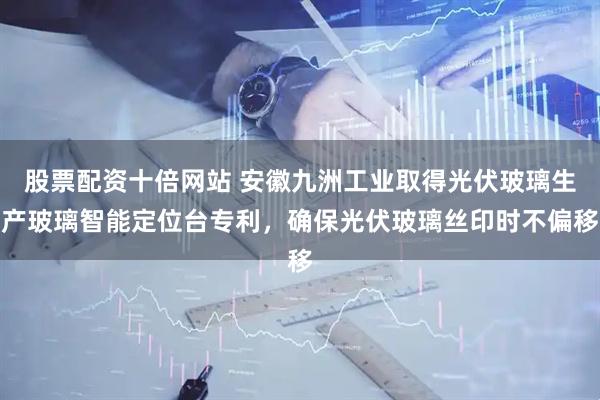 股票配资十倍网站 安徽九洲工业取得光伏玻璃生产玻璃智能定位台专利，确保光伏玻璃丝印时不偏移