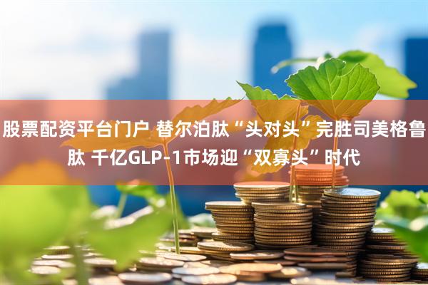 股票配资平台门户 替尔泊肽“头对头”完胜司美格鲁肽 千亿GLP-1市场迎“双寡头”时代