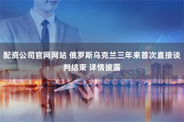 配资公司官网网站 俄罗斯乌克兰三年来首次直接谈判结束 详情披露