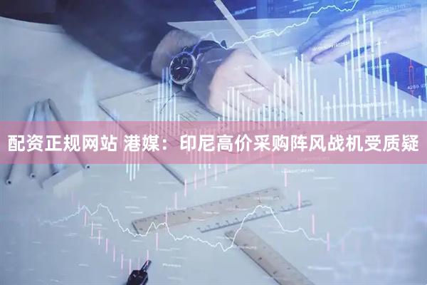 配资正规网站 港媒：印尼高价采购阵风战机受质疑