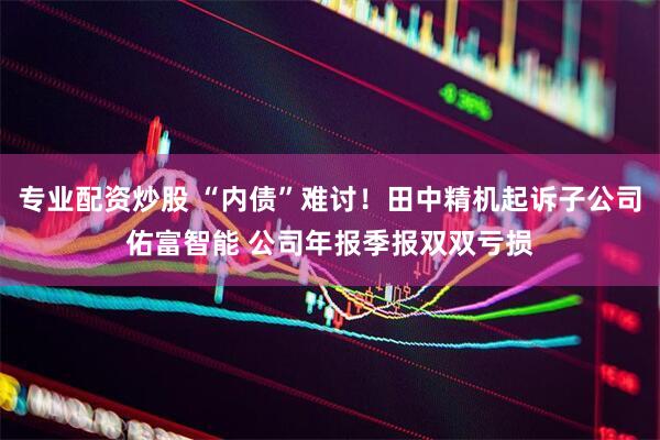 专业配资炒股 “内债”难讨！田中精机起诉子公司佑富智能 公司年报季报双双亏损