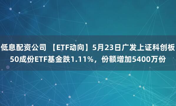 低息配资公司 【ETF动向】5月23日广发上证科创板50成份ETF基金跌1.11%，份额增加5400万份