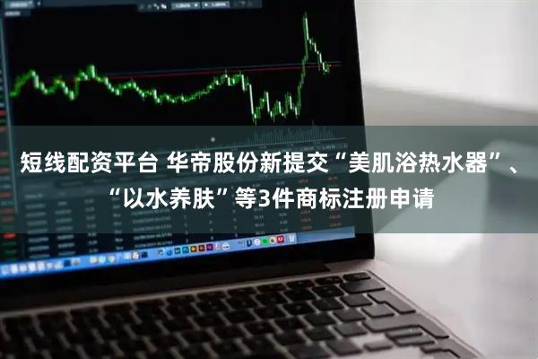 短线配资平台 华帝股份新提交“美肌浴热水器”、“以水养肤”等3件商标注册申请