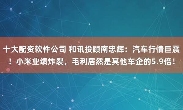 十大配资软件公司 和讯投顾南忠辉：汽车行情巨震！小米业绩炸裂，毛利居然是其他车企的5.9倍！