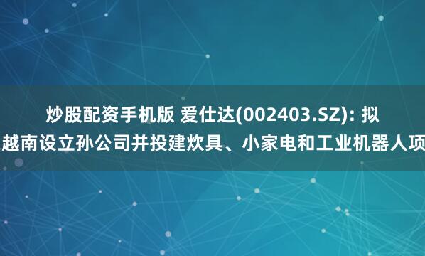 炒股配资手机版 爱仕达(002403.SZ): 拟在越南设立孙公司并投建炊具、小家电和工业机器人项目