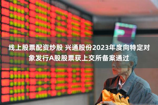线上股票配资炒股 兴通股份2023年度向特定对象发行A股股票获上交所备案通过