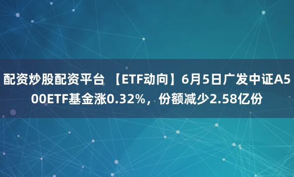 配资炒股配资平台 【ETF动向】6月5日广发中证A500ETF基金涨0.32%，份额减少2.58亿份