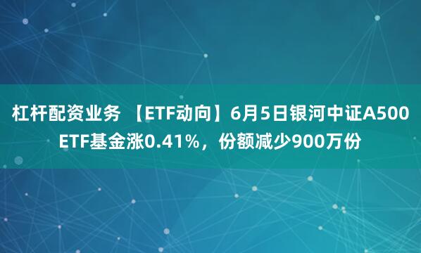 杠杆配资业务 【ETF动向】6月5日银河中证A500ETF基金涨0.41%，份额减少900万份