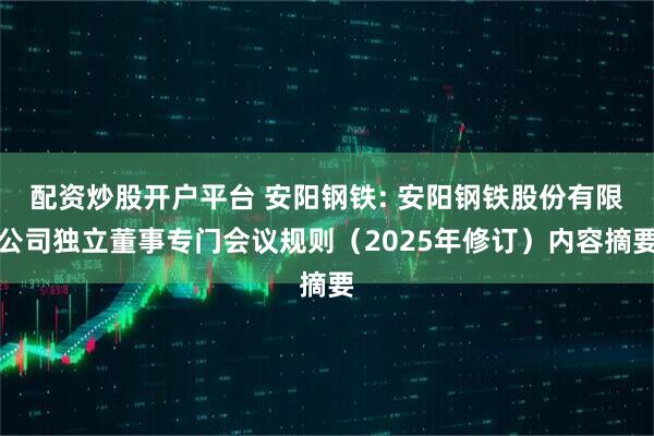 配资炒股开户平台 安阳钢铁: 安阳钢铁股份有限公司独立董事专门会议规则（2025年修订）内容摘要