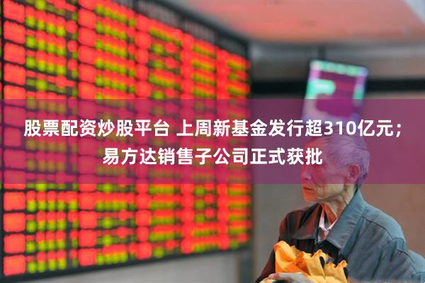 股票配资炒股平台 上周新基金发行超310亿元；易方达销售子公司正式获批