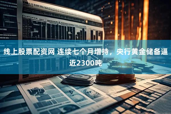 线上股票配资网 连续七个月增持，央行黄金储备逼近2300吨