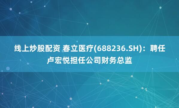 线上炒股配资 春立医疗(688236.SH)：聘任卢宏悦担任公司财务总监
