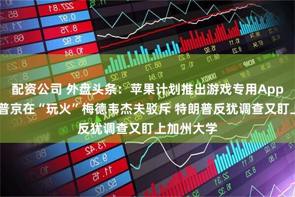 配资公司 外盘头条：苹果计划推出游戏专用App 特朗普称普京在“玩火”梅德韦杰夫驳斥 特朗普反犹调查又盯上加州大学
