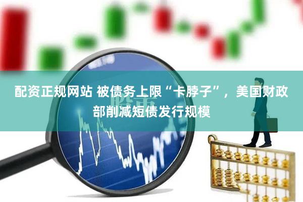 配资正规网站 被债务上限“卡脖子”，美国财政部削减短债发行规模