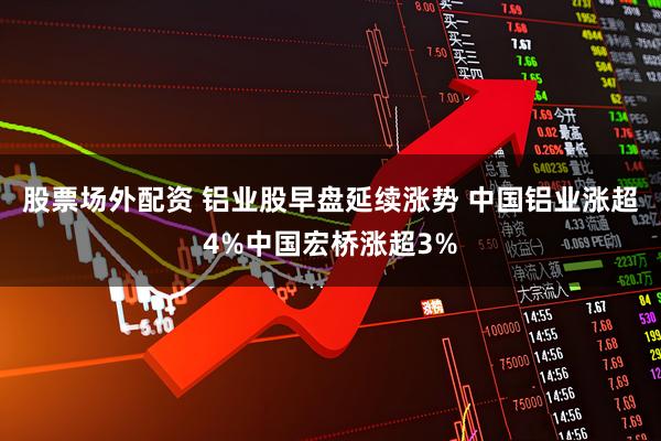 股票场外配资 铝业股早盘延续涨势 中国铝业涨超4%中国宏桥涨超3%