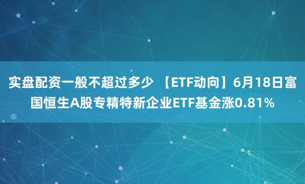 实盘配资一般不超过多少 【ETF动向】6月18日富国恒生A股专精特新企业ETF基金涨0.81%