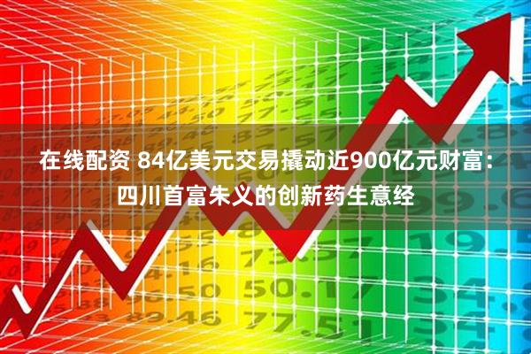 在线配资 84亿美元交易撬动近900亿元财富：四川首富朱义的创新药生意经