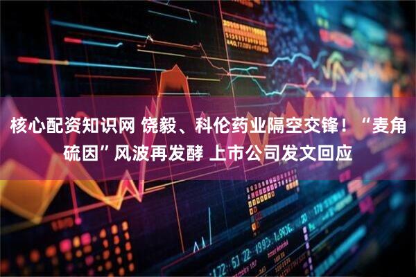 核心配资知识网 饶毅、科伦药业隔空交锋！“麦角硫因”风波再发酵 上市公司发文回应