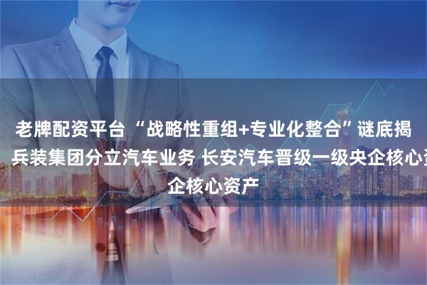 老牌配资平台 “战略性重组+专业化整合”谜底揭晓！ 兵装集团分立汽车业务 长安汽车晋级一级央企核心资产