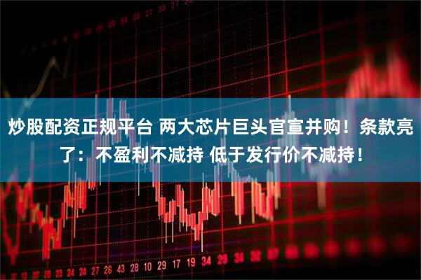 炒股配资正规平台 两大芯片巨头官宣并购！条款亮了：不盈利不减持 低于发行价不减持！
