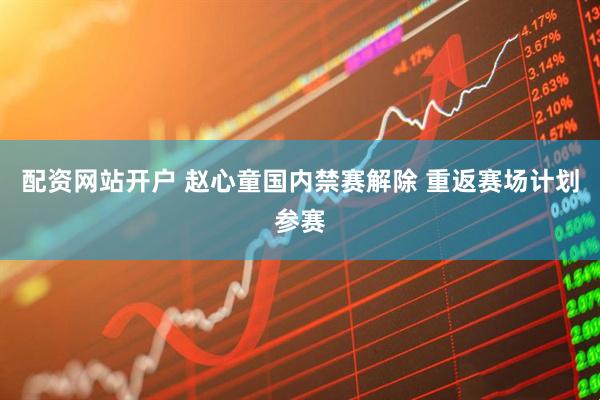 配资网站开户 赵心童国内禁赛解除 重返赛场计划参赛