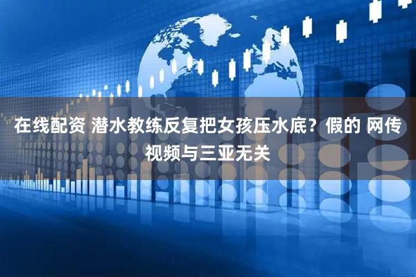 在线配资 潜水教练反复把女孩压水底？假的 网传视频与三亚无关