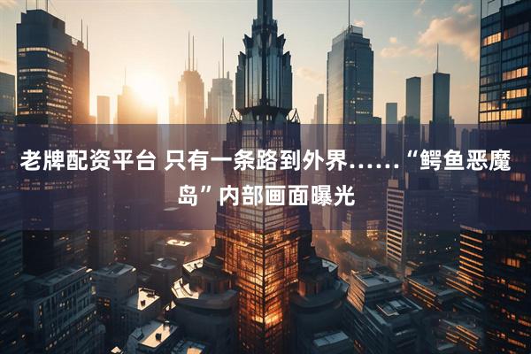 老牌配资平台 只有一条路到外界……“鳄鱼恶魔岛”内部画面曝光
