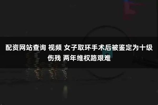 配资网站查询 视频 女子取环手术后被鉴定为十级伤残 两年维权路艰难