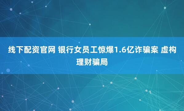 线下配资官网 银行女员工惊爆1.6亿诈骗案 虚构理财骗局