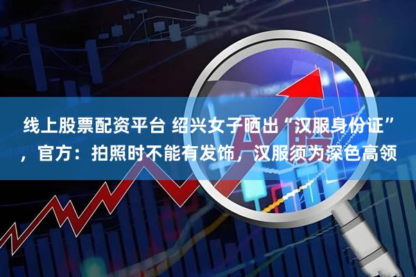 线上股票配资平台 绍兴女子晒出“汉服身份证”，官方：拍照时不能有发饰，汉服须为深色高领
