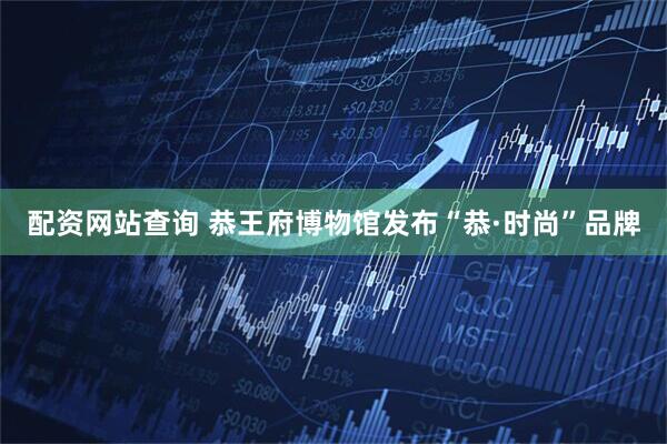 配资网站查询 恭王府博物馆发布“恭·时尚”品牌