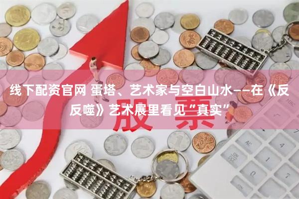 线下配资官网 蛋塔、艺术家与空白山水——在《反反噬》艺术展里看见“真实”