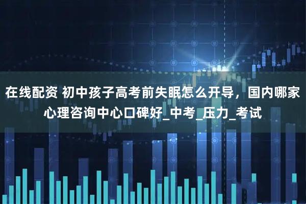 在线配资 初中孩子高考前失眠怎么开导，国内哪家心理咨询中心口碑好_中考_压力_考试