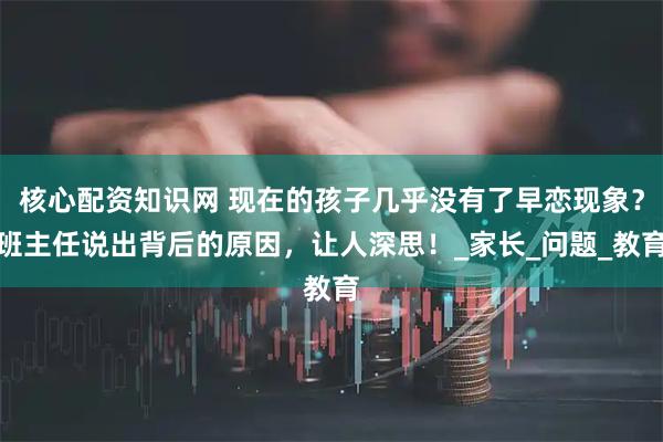 核心配资知识网 现在的孩子几乎没有了早恋现象？班主任说出背后的原因，让人深思！_家长_问题_教育