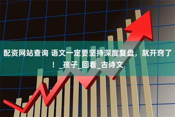 配资网站查询 语文一定要坚持深度复盘，就开窍了！_孩子_回看_古诗文