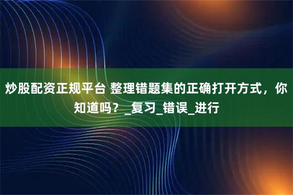 炒股配资正规平台 整理错题集的正确打开方式，你知道吗？_复习_错误_进行