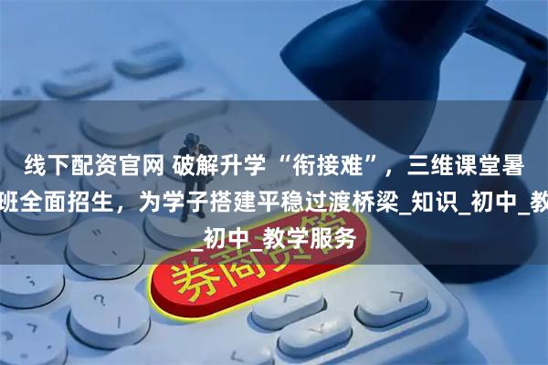 线下配资官网 破解升学 “衔接难”，三维课堂暑期衔接班全面招生，为学子搭建平稳过渡桥梁_知识_初中_教学服务