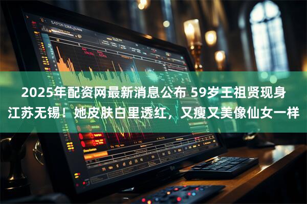 2025年配资网最新消息公布 59岁王祖贤现身江苏无锡!她皮肤白里透红,又瘦又美像仙女一样