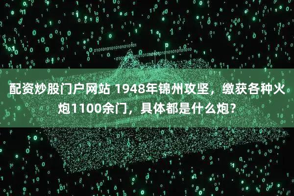 配资炒股门户网站 1948年锦州攻坚，缴获各种火炮1100余门，具体都是什么炮？