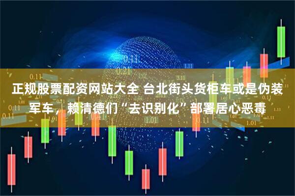 正规股票配资网站大全 台北街头货柜车或是伪装军车，赖清德们“去识别化”部署居心恶毒